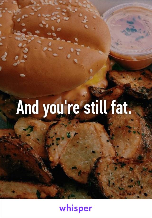 And you're still fat. 