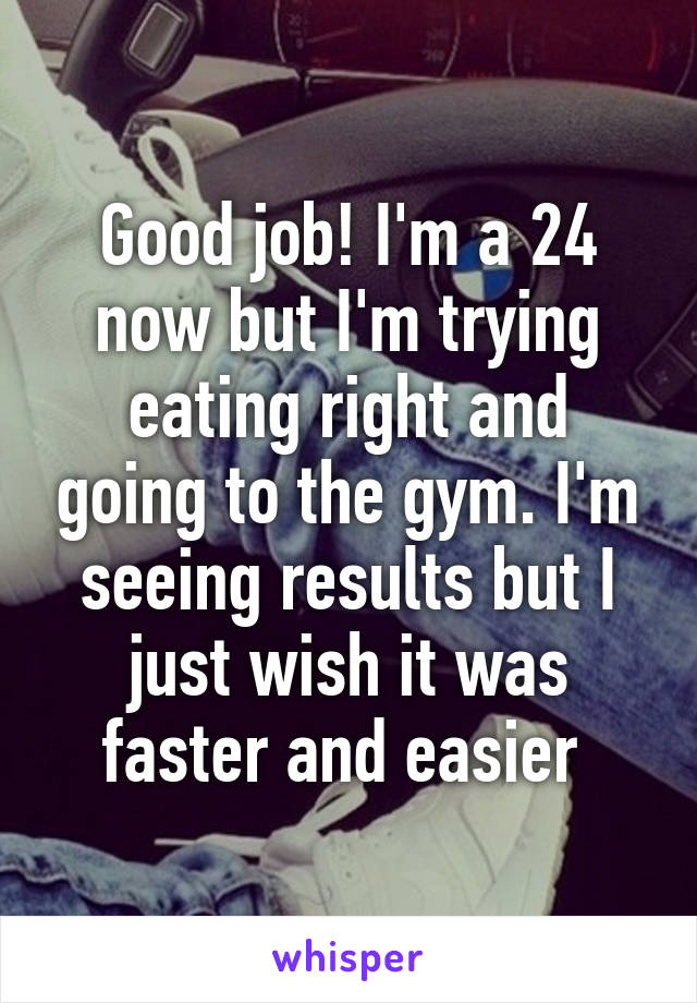 Good job! I'm a 24 now but I'm trying eating right and going to the gym. I'm seeing results but I just wish it was faster and easier 