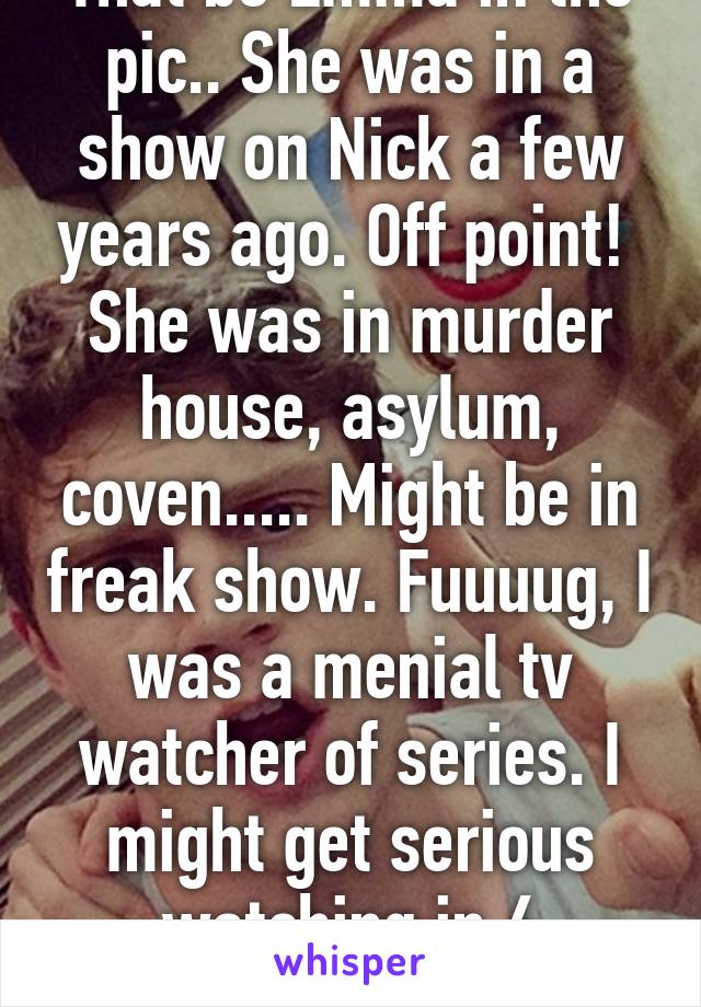 That be Emma in the pic.. She was in a show on Nick a few years ago. Off point! 
She was in murder house, asylum, coven..... Might be in freak show. Fuuuug, I was a menial tv watcher of series. I might get serious watching in 6 minutes. 