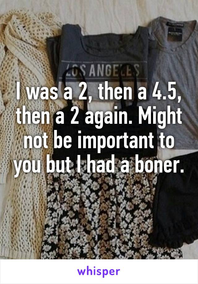 I was a 2, then a 4.5, then a 2 again. Might not be important to you but I had a boner. 