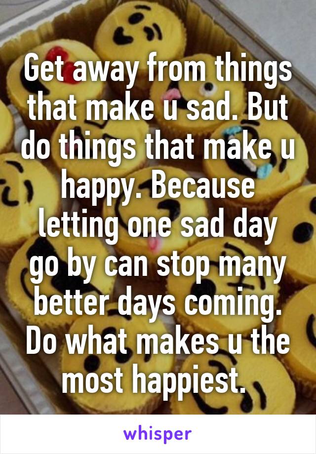 Get away from things that make u sad. But do things that make u happy. Because letting one sad day go by can stop many better days coming. Do what makes u the most happiest. 