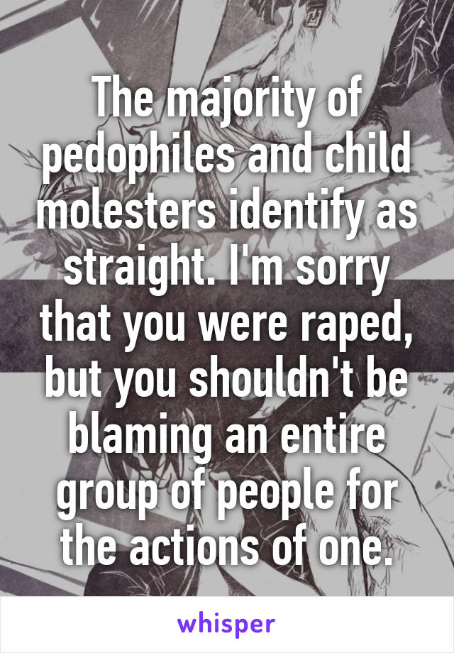 The majority of pedophiles and child molesters identify as straight. I'm sorry that you were raped, but you shouldn't be blaming an entire group of people for the actions of one.