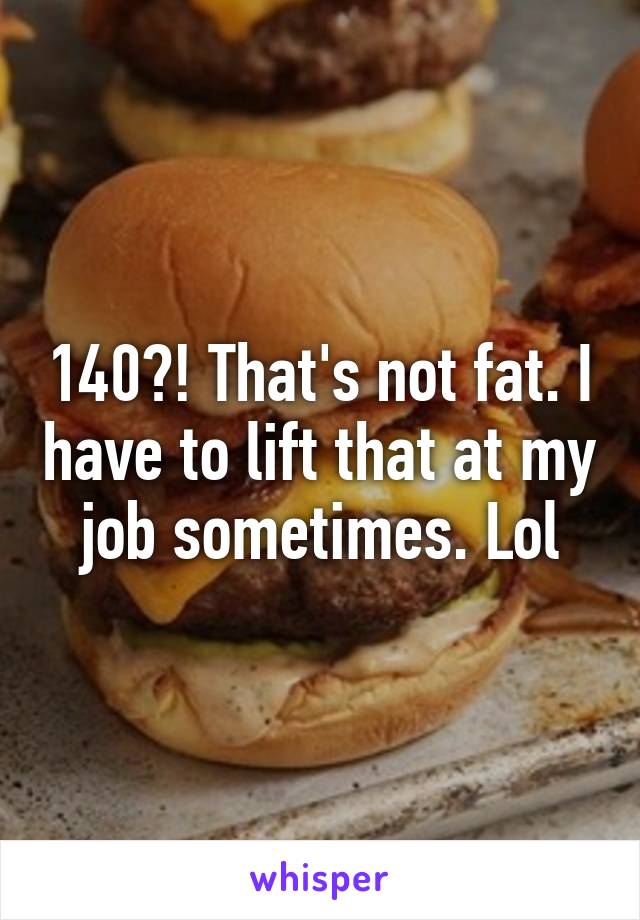 140?! That's not fat. I have to lift that at my job sometimes. Lol