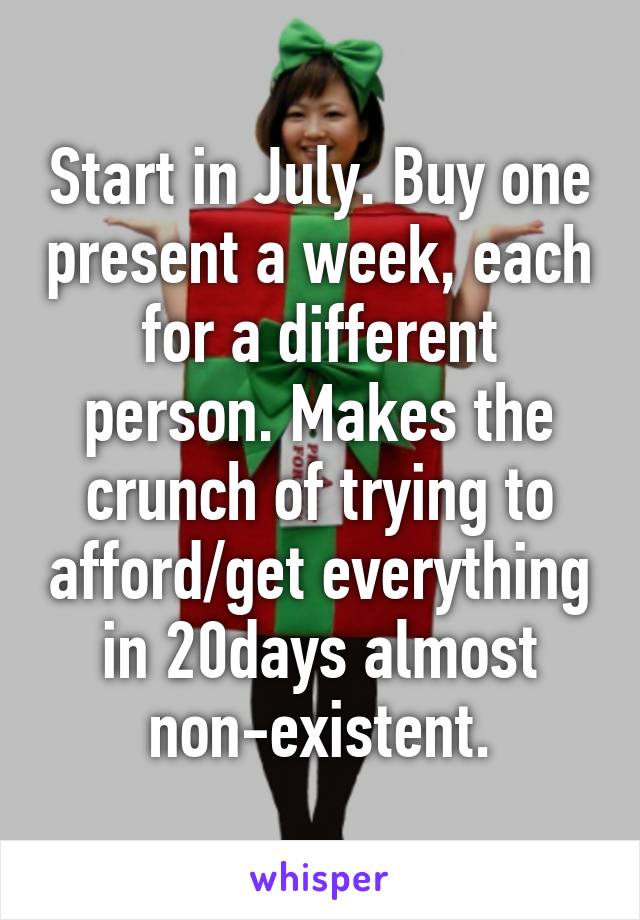 Start in July. Buy one present a week, each for a different person. Makes the crunch of trying to afford/get everything in 20days almost non-existent.