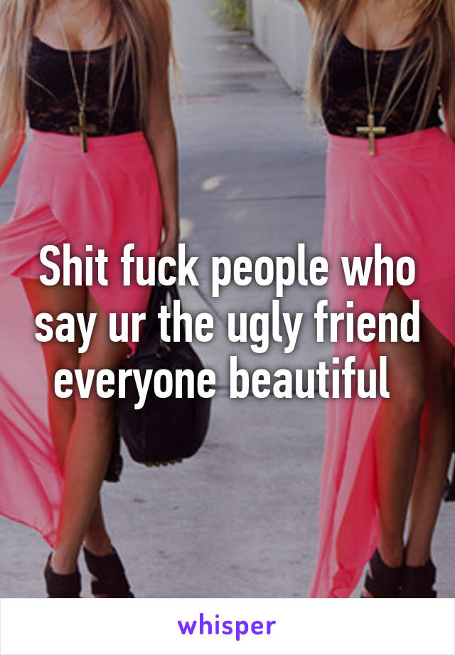 Shit fuck people who say ur the ugly friend everyone beautiful 