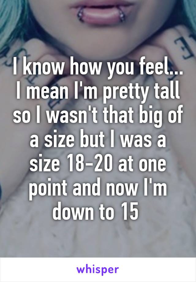 I know how you feel... I mean I'm pretty tall so I wasn't that big of a size but I was a size 18-20 at one point and now I'm down to 15 