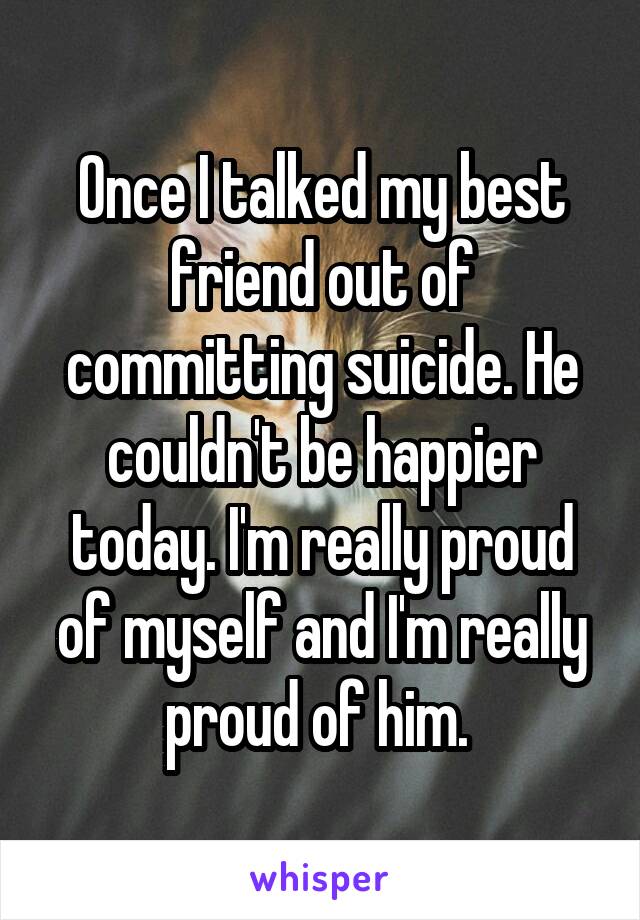 Once I talked my best friend out of committing suicide. He couldn't be happier today. I'm really proud of myself and I'm really proud of him. 