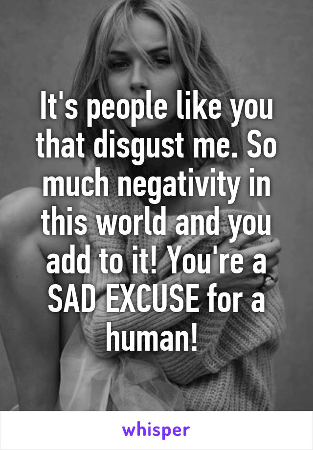 It's people like you that disgust me. So much negativity in this world and you add to it! You're a SAD EXCUSE for a human! 