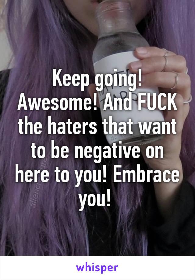 Keep going! Awesome! And FUCK the haters that want to be negative on here to you! Embrace you! 