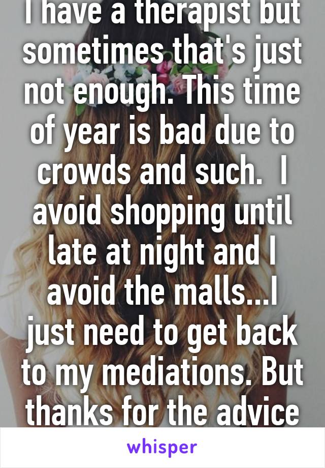 I have a therapist but sometimes that's just not enough. This time of year is bad due to crowds and such.  I avoid shopping until late at night and I avoid the malls...I just need to get back to my mediations. But thanks for the advice :-)