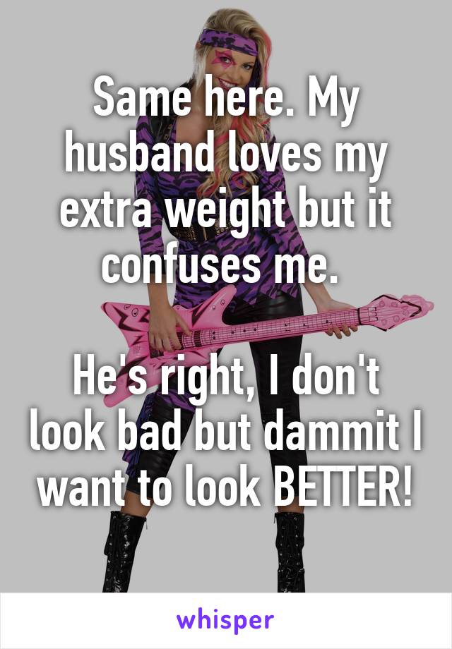 Same here. My husband loves my extra weight but it confuses me. 

He's right, I don't look bad but dammit I want to look BETTER!
