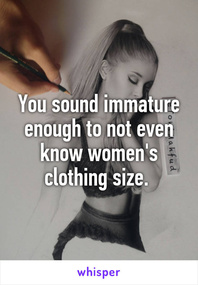 You sound immature enough to not even know women's clothing size. 