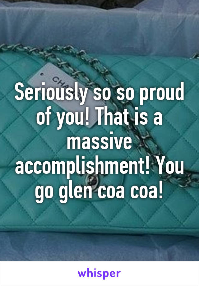 Seriously so so proud of you! That is a massive accomplishment! You go glen coa coa!