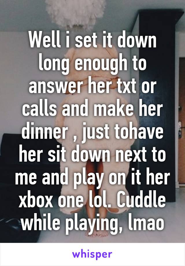 Well i set it down long enough to answer her txt or calls and make her dinner , just tohave her sit down next to me and play on it her xbox one lol. Cuddle while playing, lmao