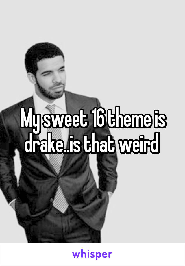 My sweet 16 theme is drake..is that weird 