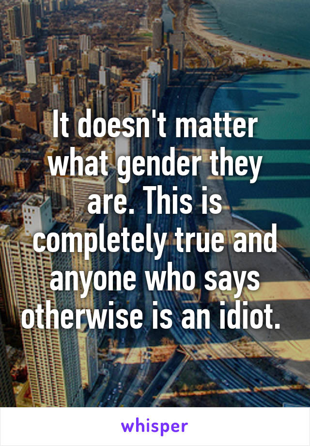 It doesn't matter what gender they are. This is completely true and anyone who says otherwise is an idiot. 