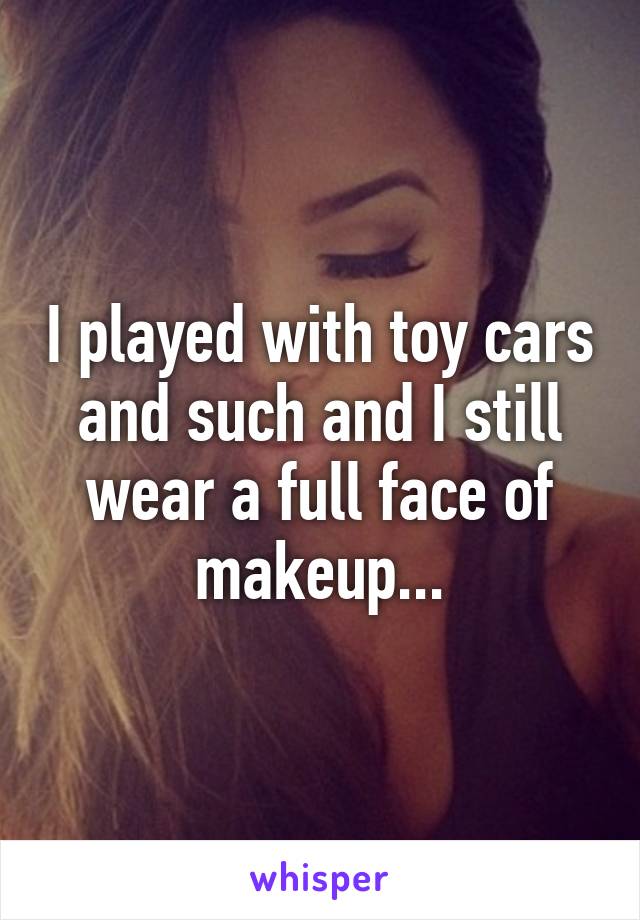 I played with toy cars and such and I still wear a full face of makeup...