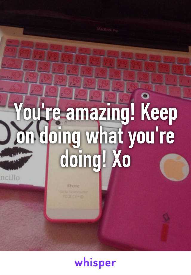 You're amazing! Keep on doing what you're doing! Xo