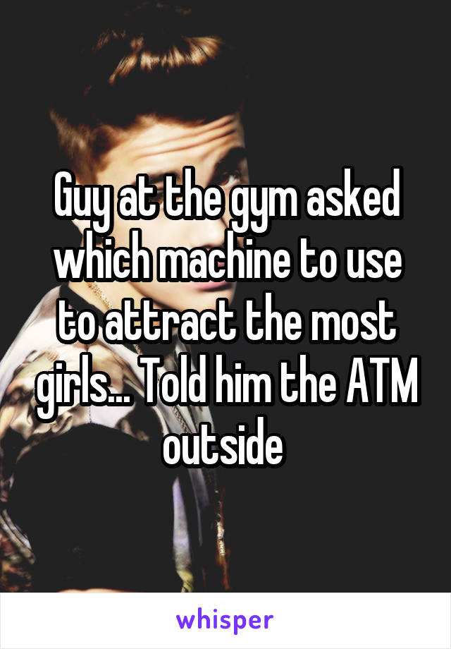 Guy at the gym asked which machine to use to attract the most girls... Told him the ATM outside 