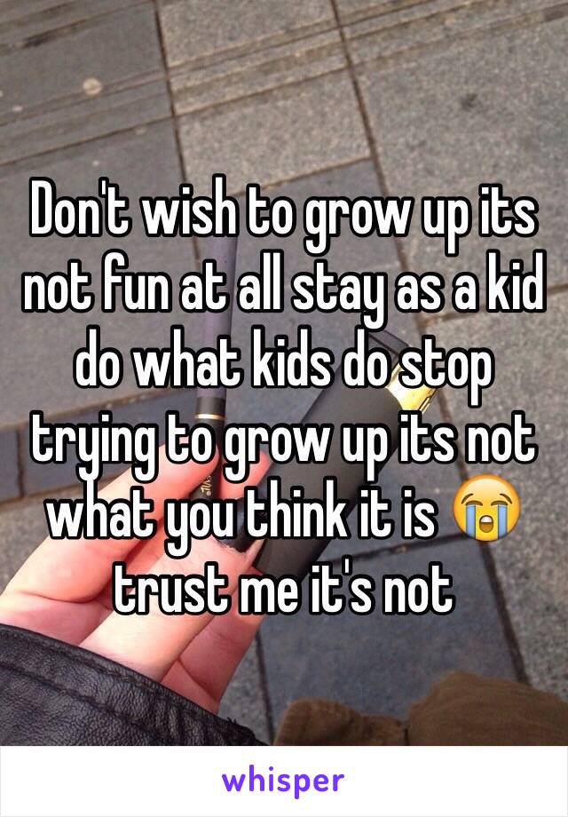 Don't wish to grow up its not fun at all stay as a kid do what kids do stop trying to grow up its not what you think it is 😭 trust me it's not