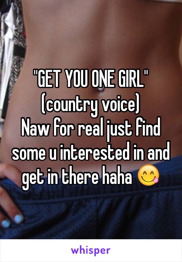 "GET YOU ONE GIRL" 
(country voice) 
Naw for real just find some u interested in and get in there haha 😋