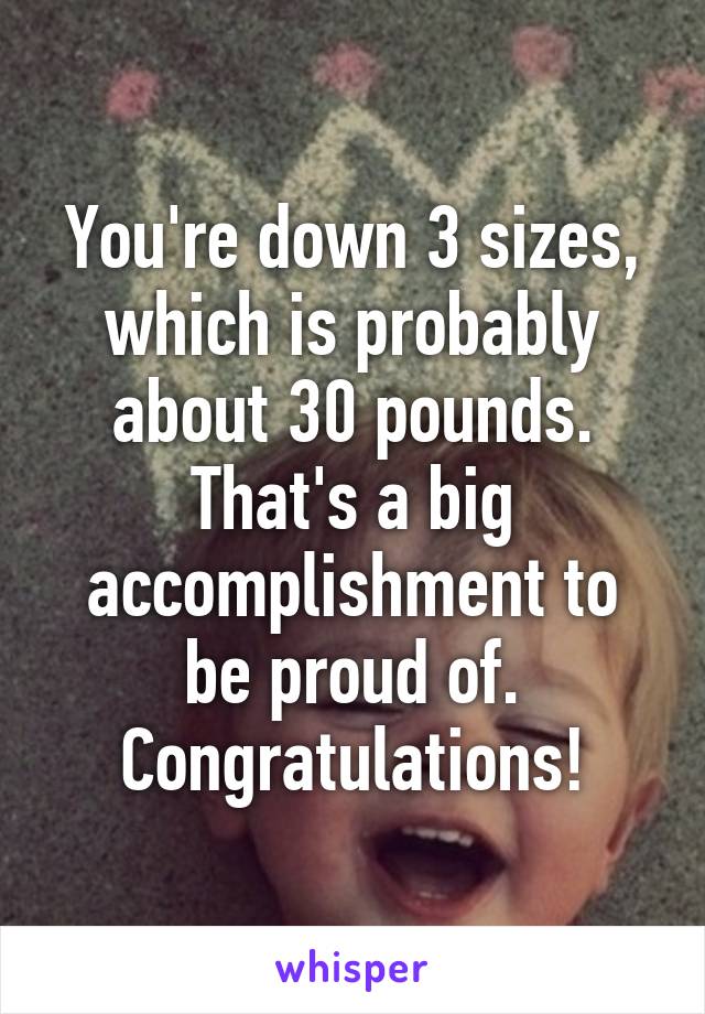 You're down 3 sizes, which is probably about 30 pounds. That's a big accomplishment to be proud of. Congratulations!