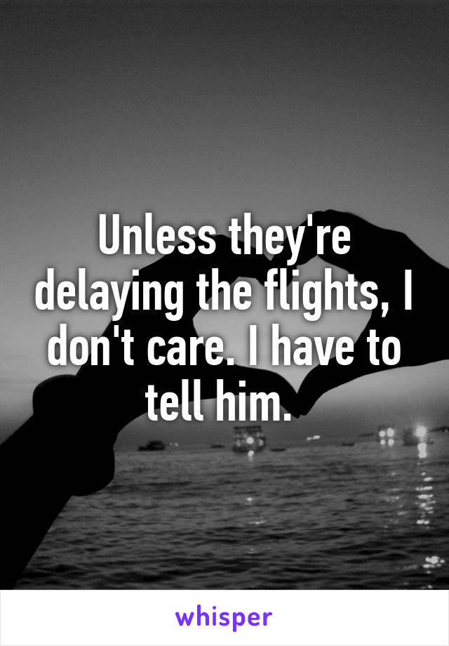 Unless they're delaying the flights, I don't care. I have to tell him. 