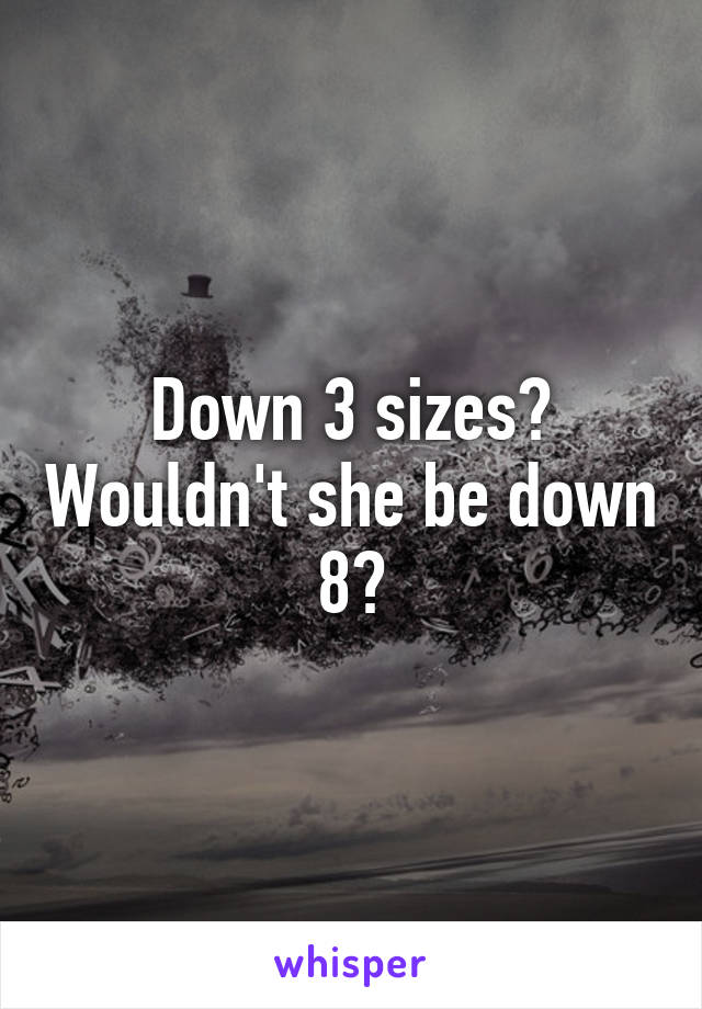 Down 3 sizes? Wouldn't she be down 8?