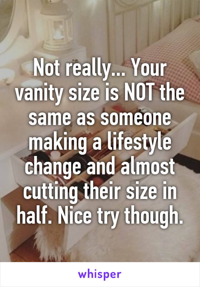 Not really... Your vanity size is NOT the same as someone making a lifestyle change and almost cutting their size in half. Nice try though.