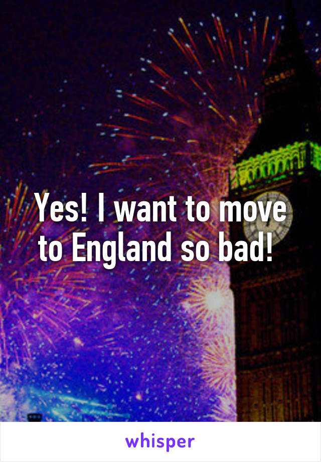 Yes! I want to move to England so bad! 