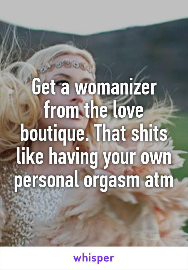 Get a womanizer from the love boutique. That shits like having your own personal orgasm atm