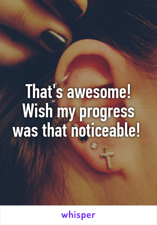 That's awesome! Wish my progress was that noticeable! 