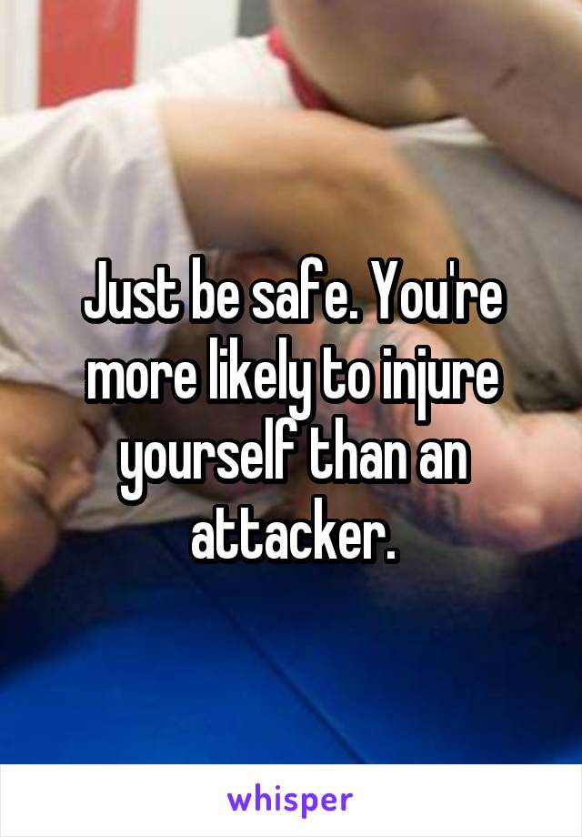 Just be safe. You're more likely to injure yourself than an attacker.