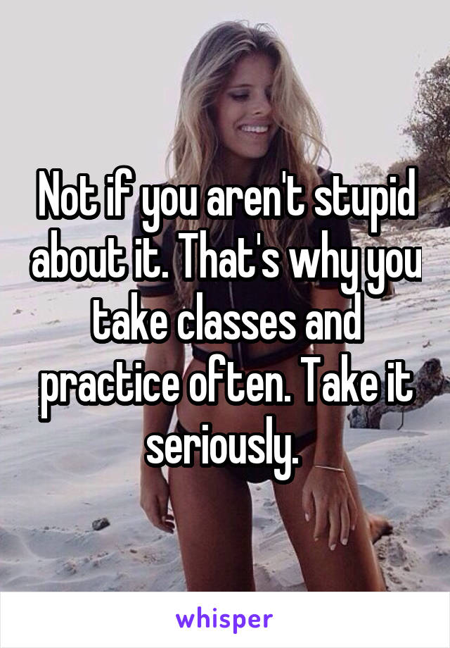 Not if you aren't stupid about it. That's why you take classes and practice often. Take it seriously. 