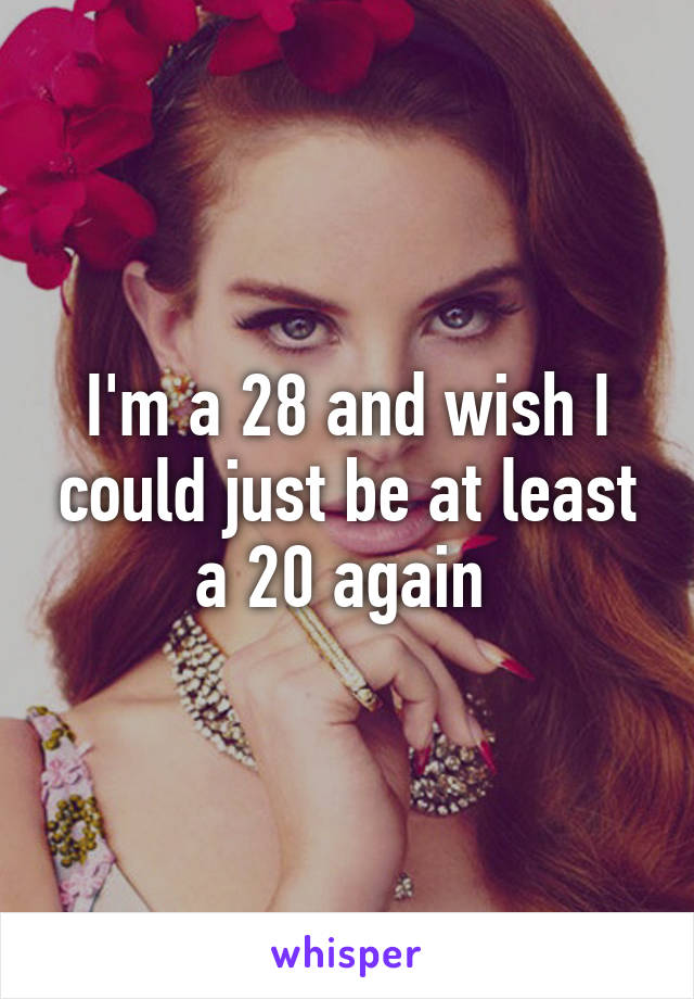 I'm a 28 and wish I could just be at least a 20 again 