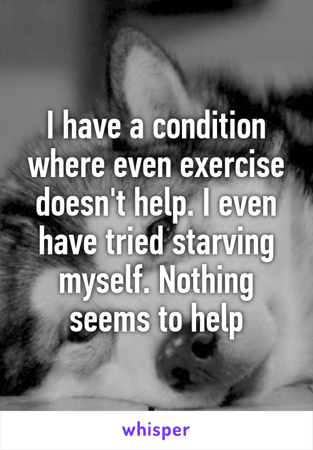 I have a condition where even exercise doesn't help. I even have tried starving myself. Nothing seems to help