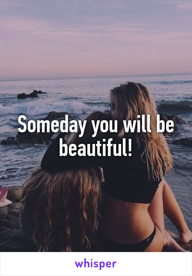 Someday you will be beautiful!