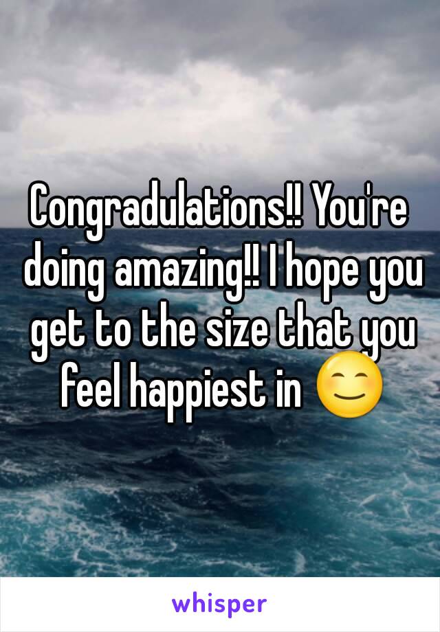 Congradulations!! You're doing amazing!! I hope you get to the size that you feel happiest in 😊