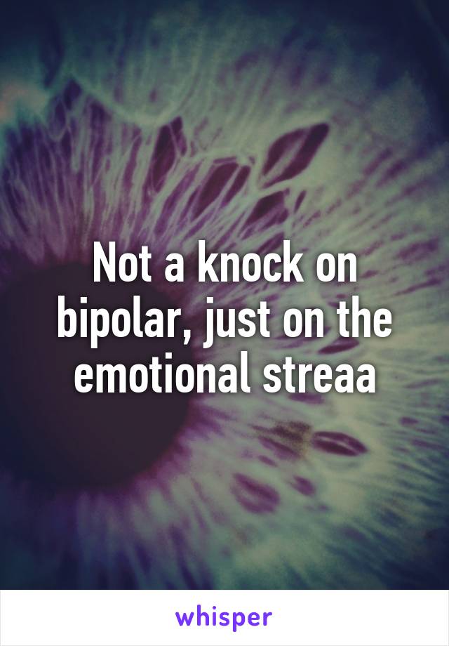 Not a knock on bipolar, just on the emotional streaa