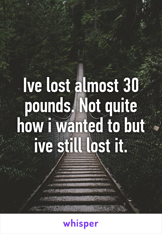 Ive lost almost 30 pounds. Not quite how i wanted to but ive still lost it.