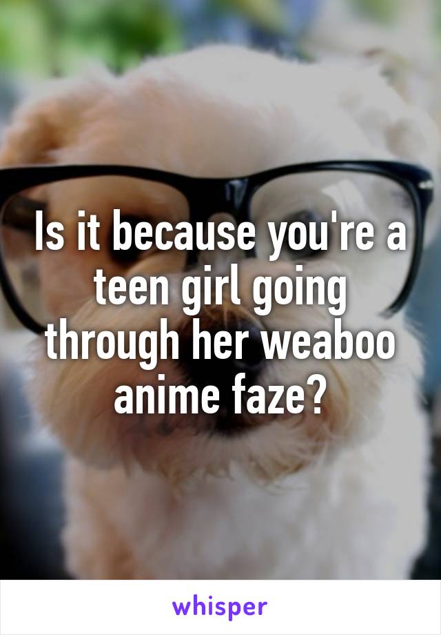 Is it because you're a teen girl going through her weaboo anime faze?