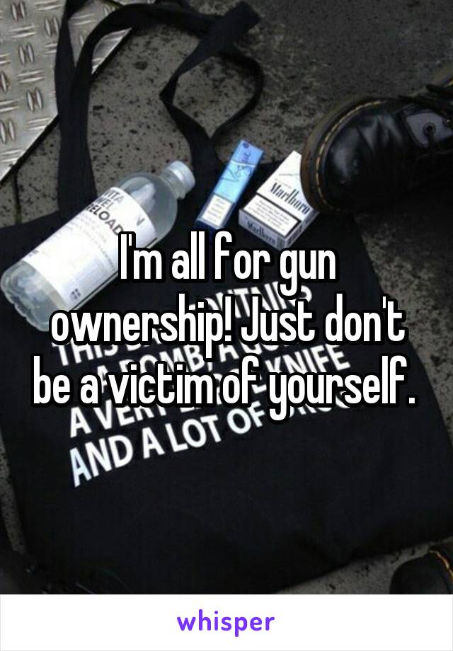 I'm all for gun ownership! Just don't be a victim of yourself. 