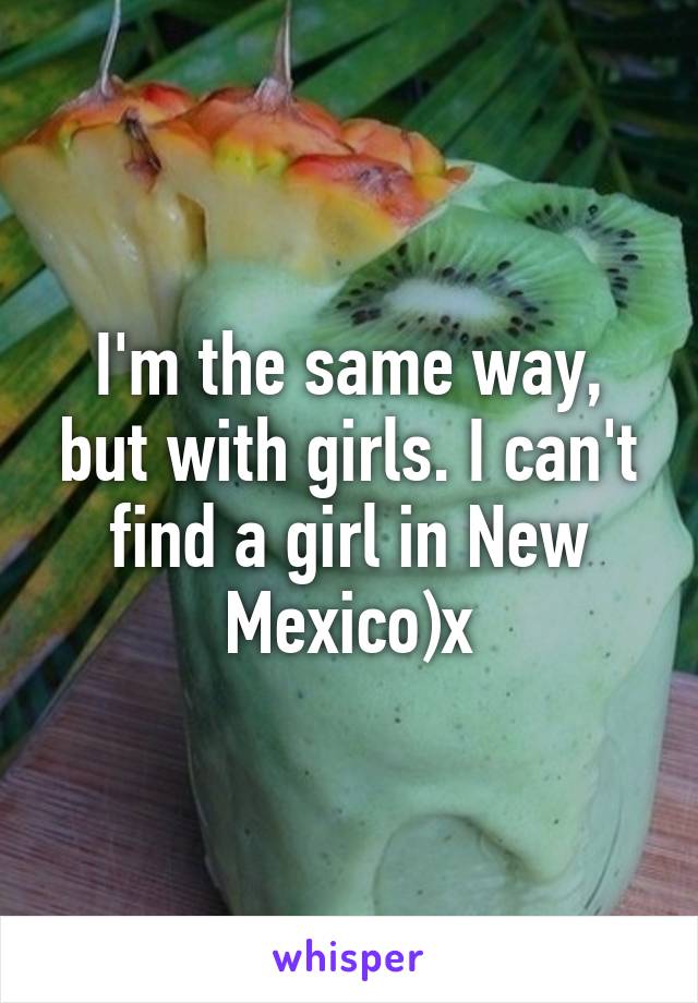 I'm the same way, but with girls. I can't find a girl in New Mexico)x