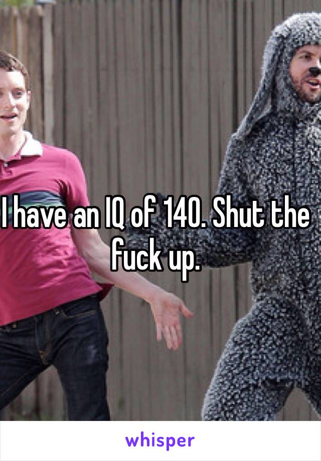 I have an IQ of 140. Shut the fuck up. 