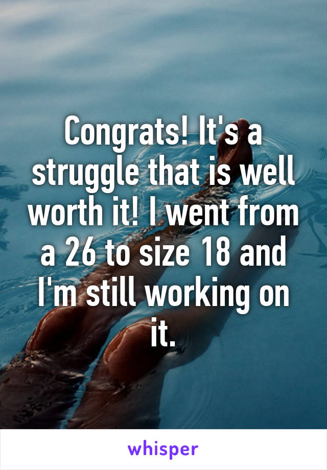 Congrats! It's a struggle that is well worth it! I went from a 26 to size 18 and I'm still working on it.