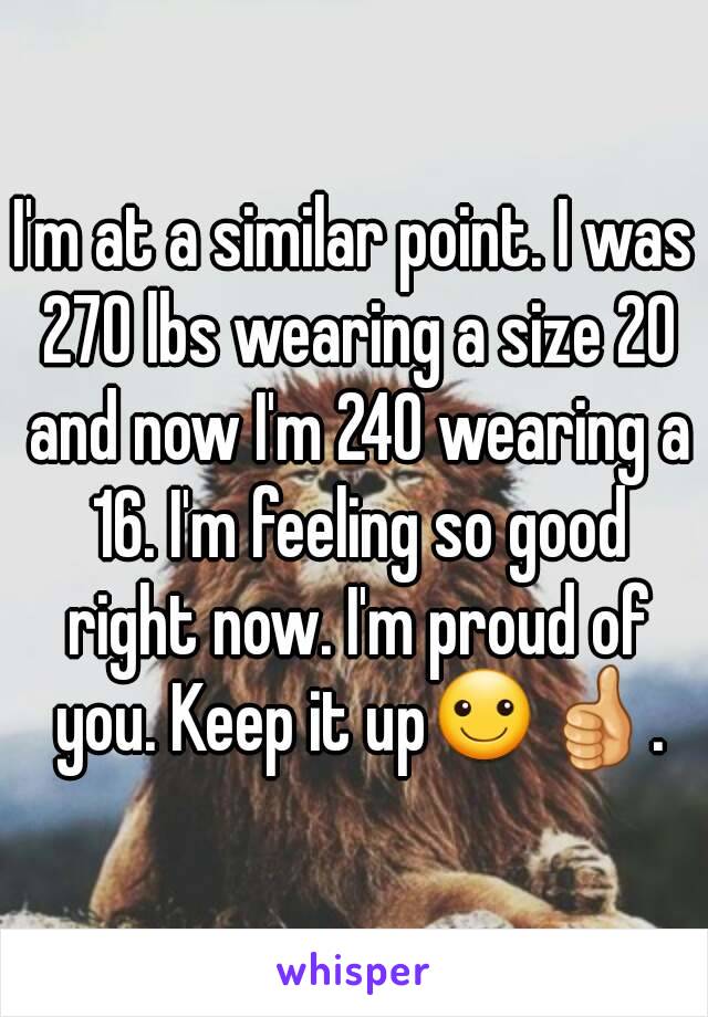 I'm at a similar point. I was 270 lbs wearing a size 20 and now I'm 240 wearing a 16. I'm feeling so good right now. I'm proud of you. Keep it up☺👍.