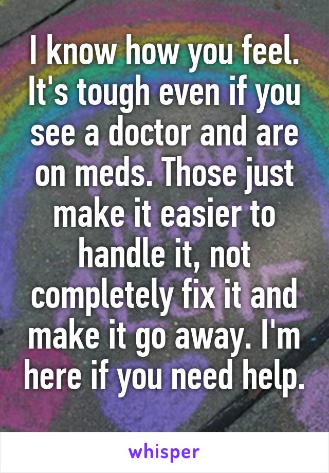 I know how you feel. It's tough even if you see a doctor and are on meds. Those just make it easier to handle it, not completely fix it and make it go away. I'm here if you need help. 