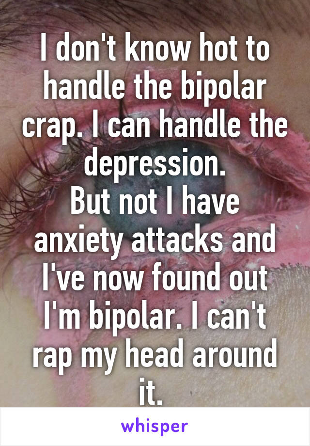 I don't know hot to handle the bipolar crap. I can handle the depression.
But not I have anxiety attacks and I've now found out I'm bipolar. I can't rap my head around it. 