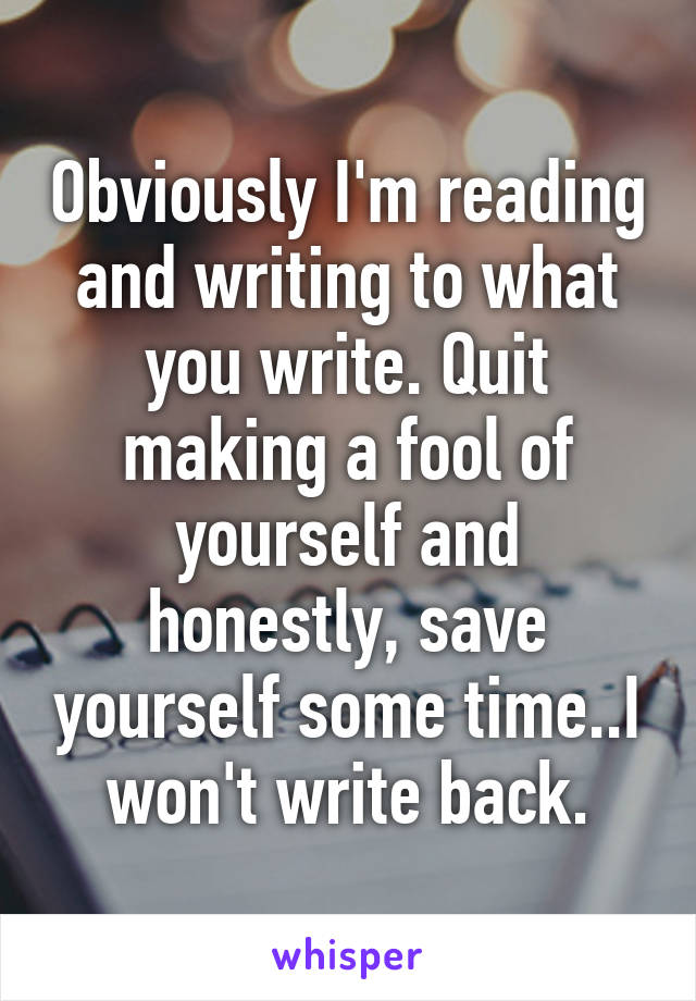 Obviously I'm reading and writing to what you write. Quit making a fool of yourself and honestly, save yourself some time..I won't write back.