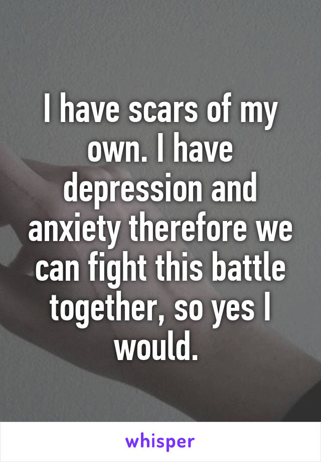 I have scars of my own. I have depression and anxiety therefore we can fight this battle together, so yes I would. 